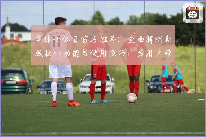 华体会体育官方推荐：全面解析新版核心功能与使用技巧，为用户带来升级体验