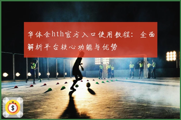 华体会hth官方入口使用教程：全面解析平台核心功能与优势