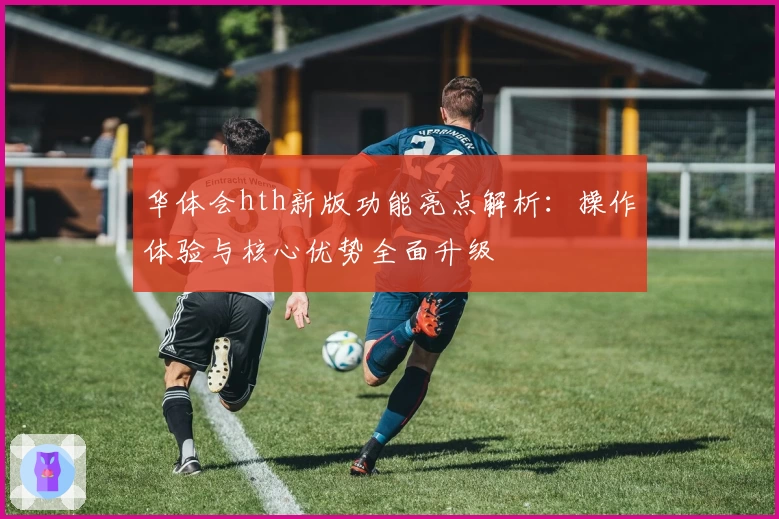 华体会hth新版功能亮点解析：操作体验与核心优势全面升级